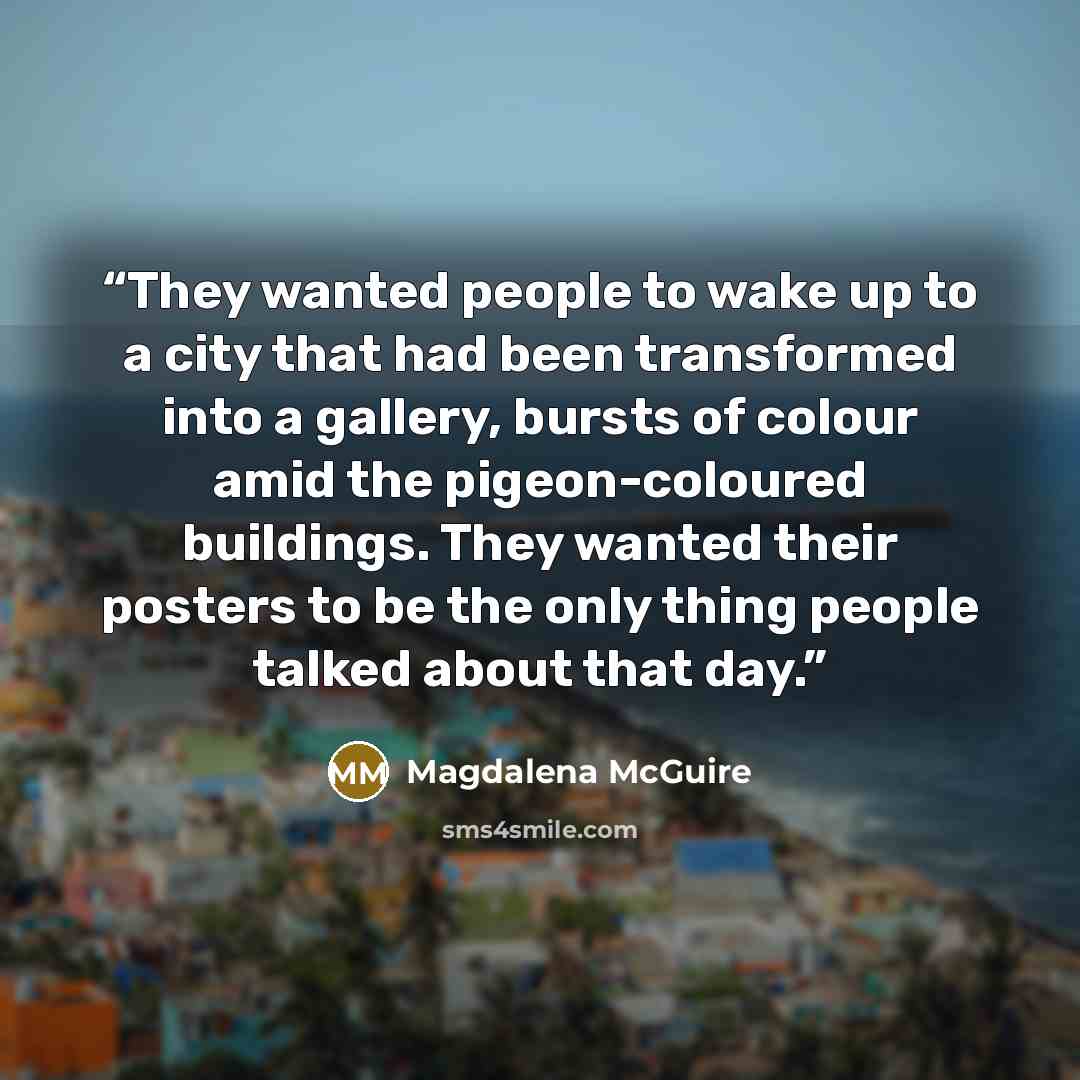 “They wanted people to wake up to a city that had been transformed into a gallery, bursts of colour amid the pigeon-coloured buildings. They wanted their posters to be the only thing people talked about that day.” quote by Magdalena McGuire