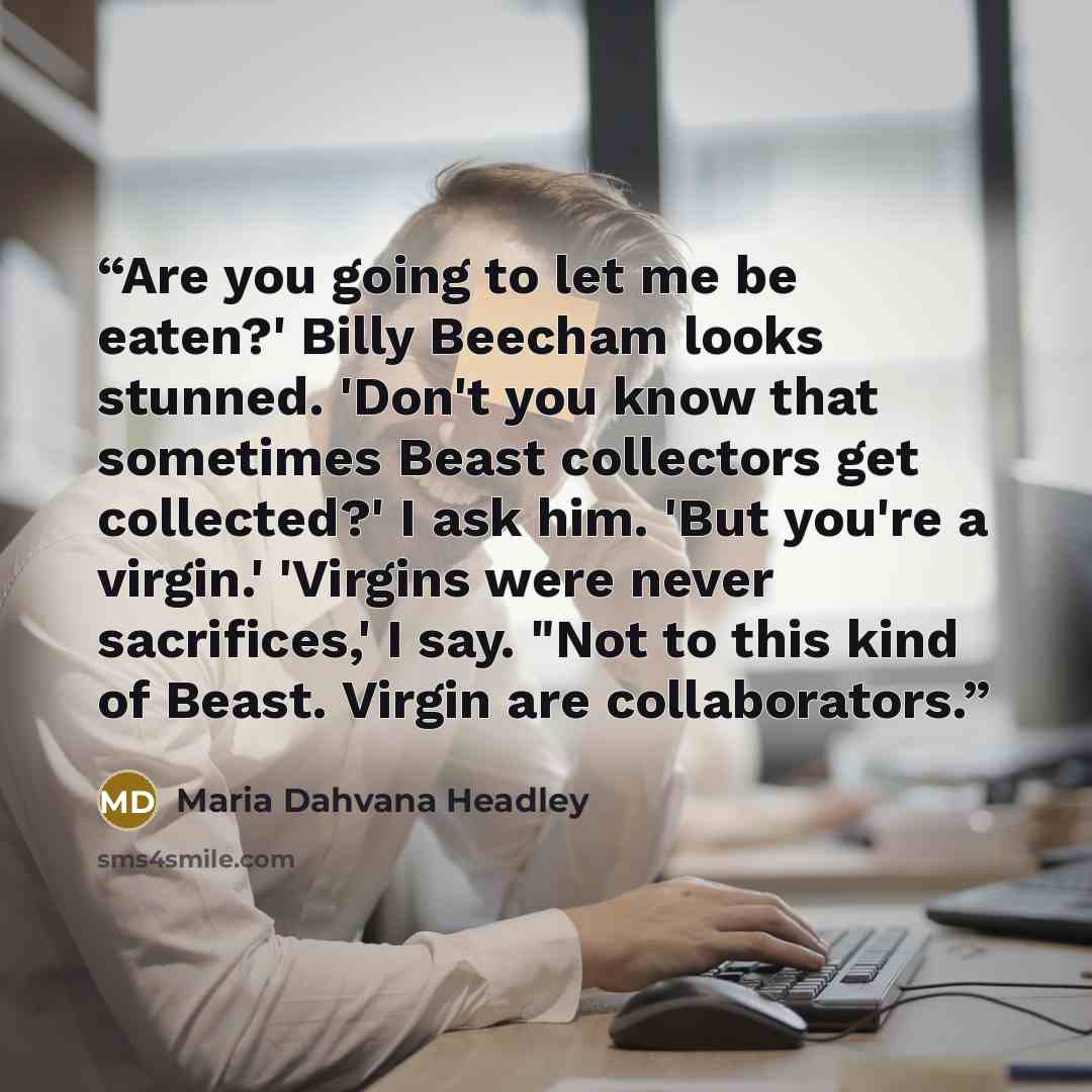 “Are you going to let me be eaten?' Billy Beecham looks stunned. 'Don't you know that sometimes Beast collectors get collected?' I ask him. 'But you're a virgin.' 'Virgins were never sacrifices,' I say. "Not to this kind of Beast. Virgin are collaborators.” quote by Maria Dahvana Headley