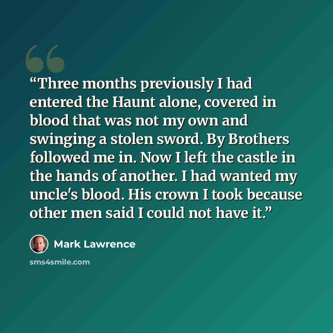 “Three months previously I had entered the Haunt alone, covered in blood that was not my own and swinging a stolen sword. By Brothers followed me in. Now I left the castle in the hands of another. I had wanted my uncle's blood. His crown I took because other men said I could not have it.” quote by Mark Lawrence