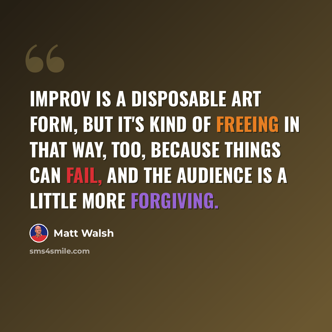 “Improv is a disposable art form, but it's kind of freeing in that way, too, because things can fail, and the audience is a little more forgiving.” quote by Matt Walsh