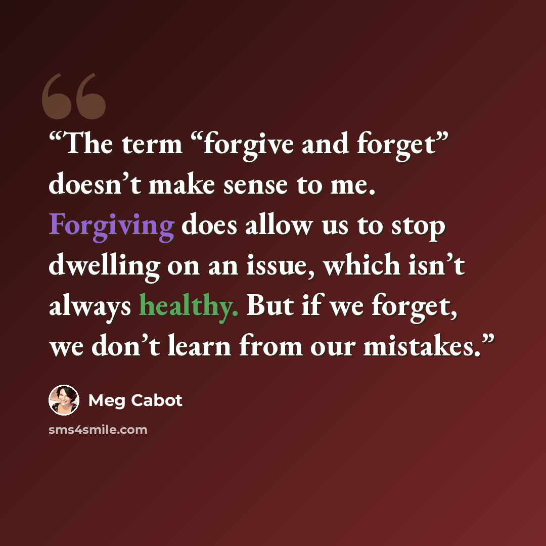 “The term “forgive and forget” doesn’t make sense to me. Forgiving does allow us to stop dwelling on an issue, which isn’t always healthy. But if we forget, we don’t learn from our mistakes.” quote by Meg Cabot