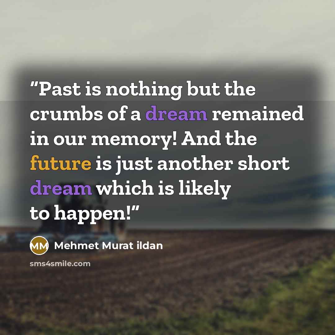 “Past is nothing but the crumbs of a dream remained in our memory! And the future is just another short dream which is likely to happen!” quote by Mehmet Murat ildan