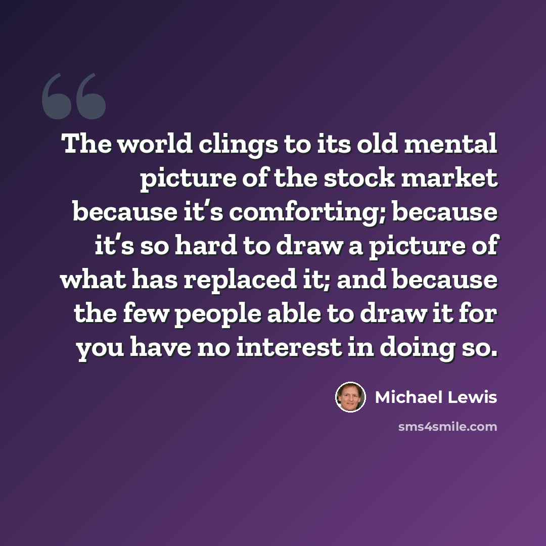 “The world clings to its old mental picture of the stock market because it’s comforting; because it’s so hard to draw a picture of what has replaced it; and because the few people able to draw it for you have no interest in doing so.” quote by Michael Lewis
