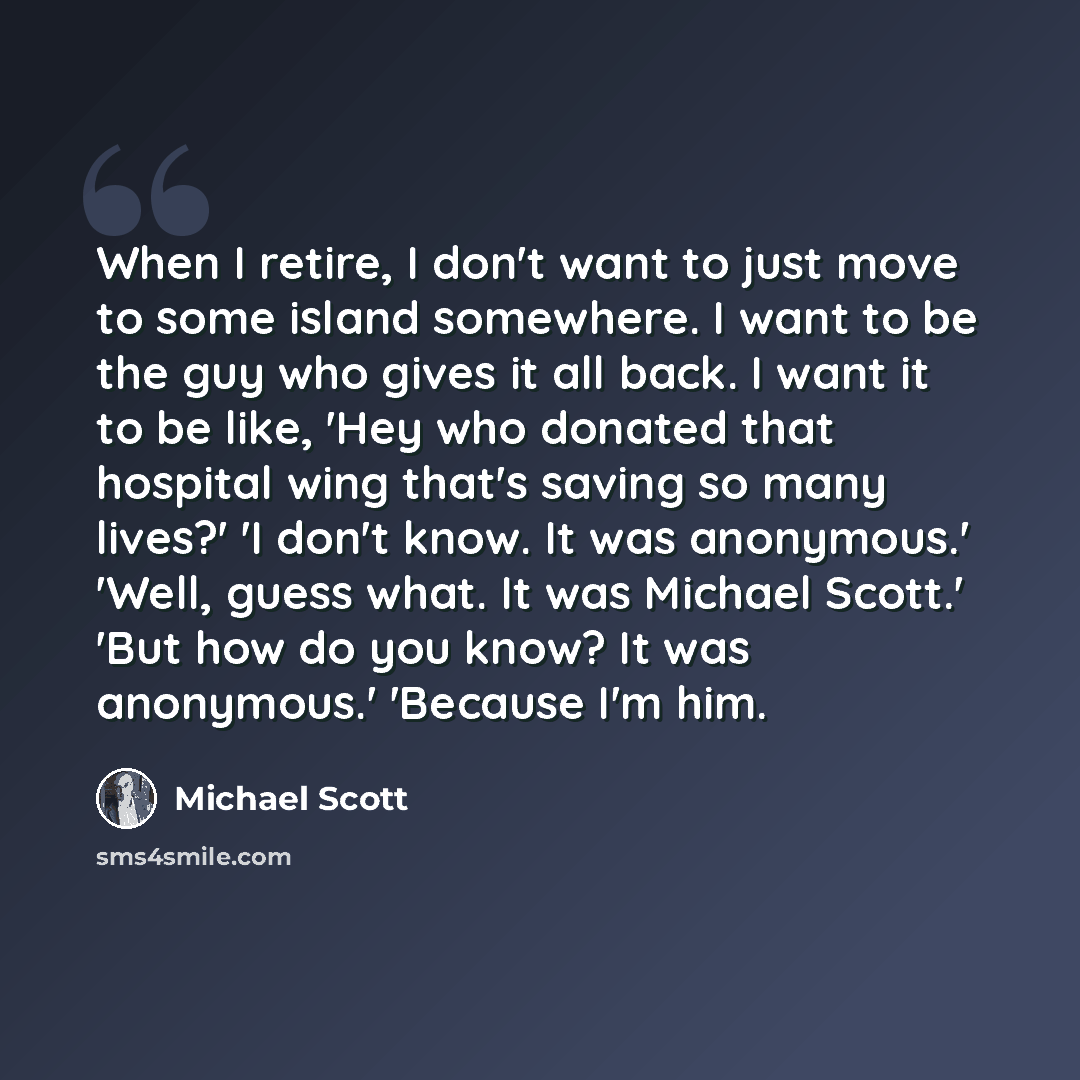 “When I retire, I don't want to just move to some island somewhere. I want to be the guy who gives it all back. I want it to be like, 'Hey who donated that hospital wing that's saving so many lives?' 'I don't know. It was anonymous.' 'Well, guess what. It was Michael Scott.' 'But how do you know?…” quote by Michael Scott