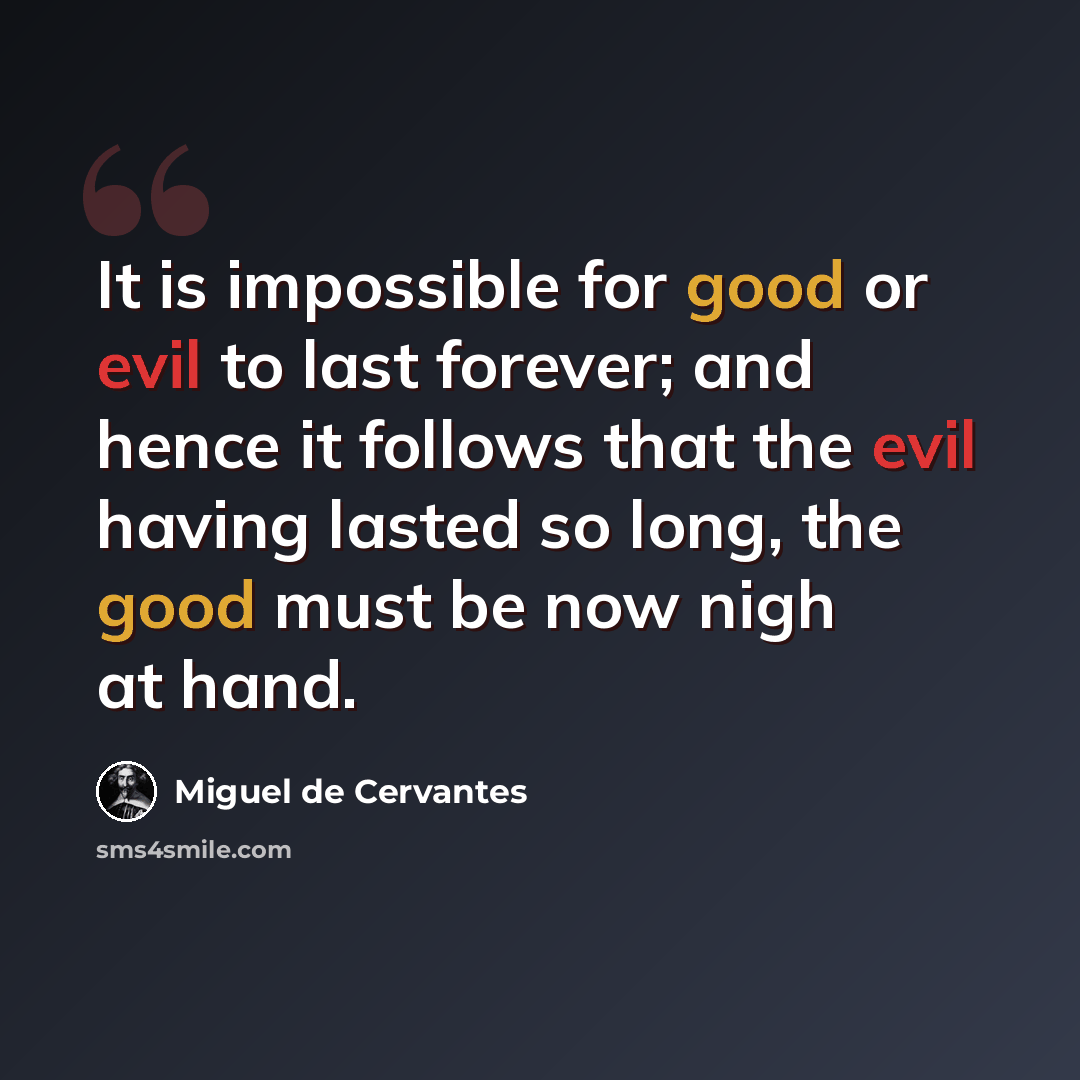 “It is impossible for good or evil to last forever; and hence it follows that the evil having lasted so long, the good must be now nigh at hand.” quote by Miguel de Cervantes