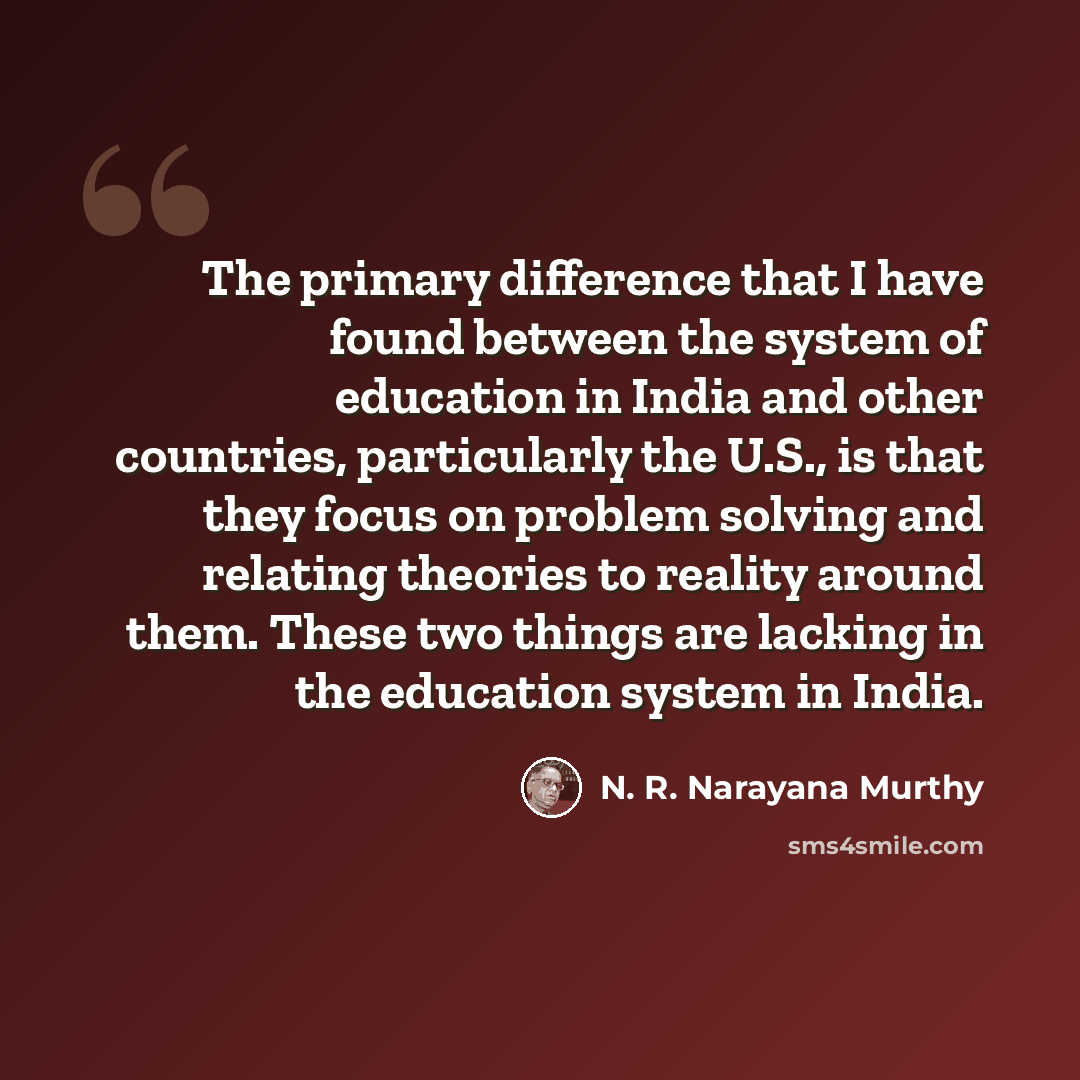 “The primary difference that I have found between the system of education in India and other countries, particularly the U.S., is that they focus on problem solving and relating theories to reality around them. These two things are lacking in the education system in India.” quote by N. R. Narayana Murthy