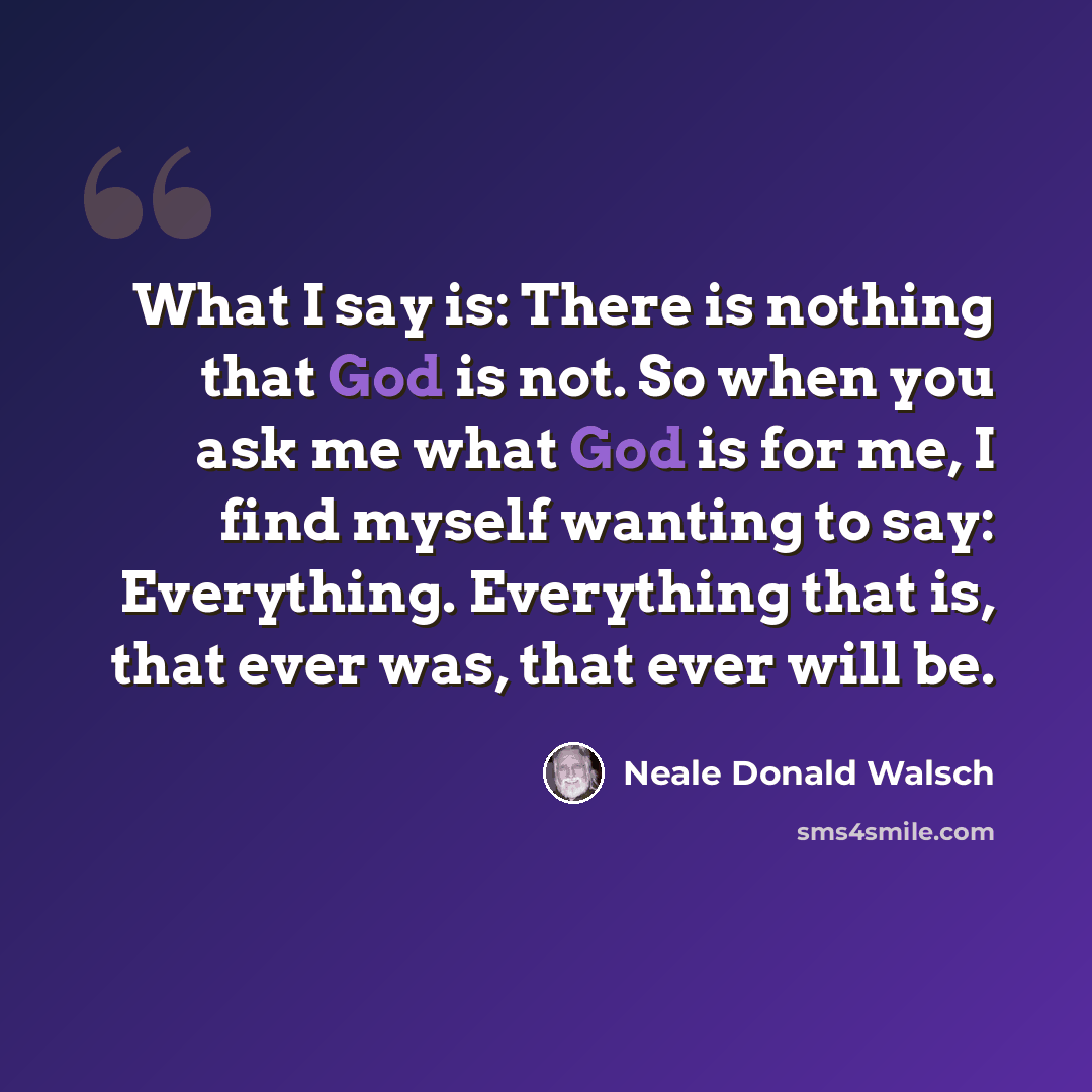 “What I say is: There is nothing that God is not. So when you ask me what God is for me, I find myself wanting to say: Everything. Everything that is, that ever was, that ever will be.” quote by Neale Donald Walsch