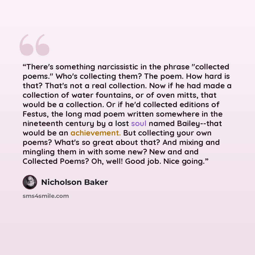 “There's something narcissistic in the phrase "collected poems." Who's collecting them? The poem. How hard is that? That's not a real collection. Now if he had made a collection of water fountains, or of oven mitts, that would be a collection. Or if he'd collected editions of Festus, the long mad…” quote by Nicholson Baker