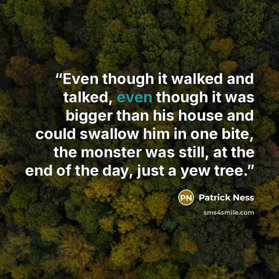 “Even though it walked and talked, even though it was bigger than his house and could swallow him in one bite, the monster was still, at the end of the day, just a yew tree.” quote by Patrick Ness