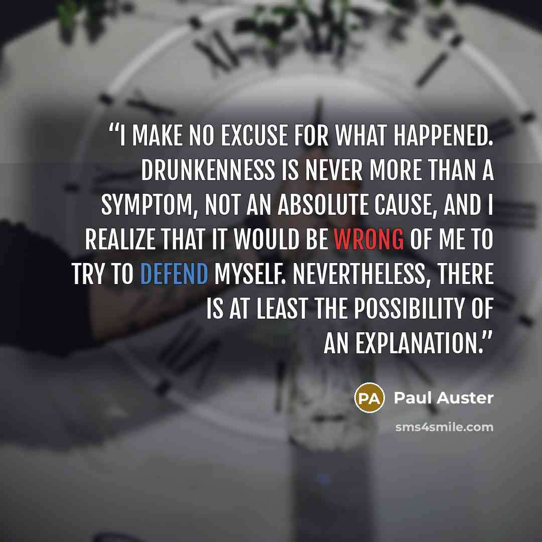 “I make no excuse for what happened. Drunkenness is never more than a symptom, not an absolute cause, and I realize that it would be wrong of me to try to defend myself. Nevertheless, there is at least the possibility of an explanation.” quote by Paul Auster