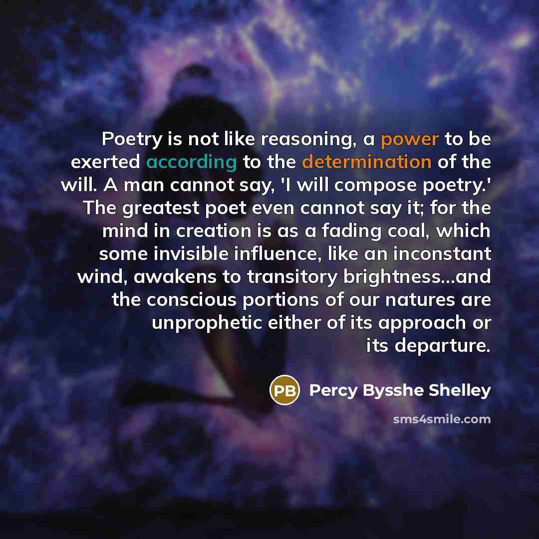 “Poetry is not like reasoning, a power to be exerted according to the determination of the will. A man cannot say, 'I will compose poetry.' The greatest poet even cannot say it; for the mind in creation is as a fading coal, which some invisible influence, like an inconstant wind, awakens to…” quote by Percy Bysshe Shelley