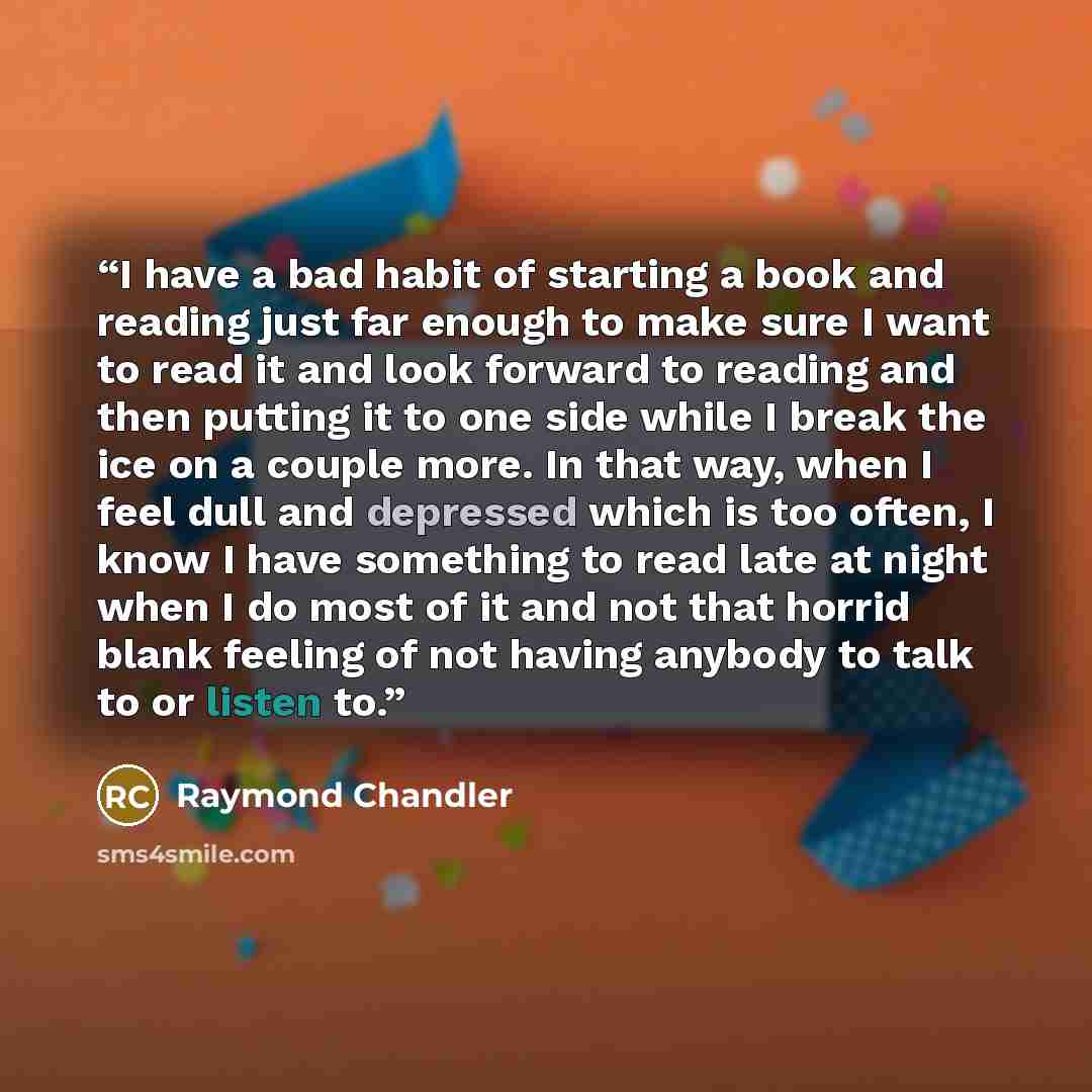 “I have a bad habit of starting a book and reading just far enough to make sure I want to read it and look forward to reading and then putting it to one side while I break the ice on a couple more. In that way, when I feel dull and depressed which is too often, I know I have something to read late…” quote by Raymond Chandler