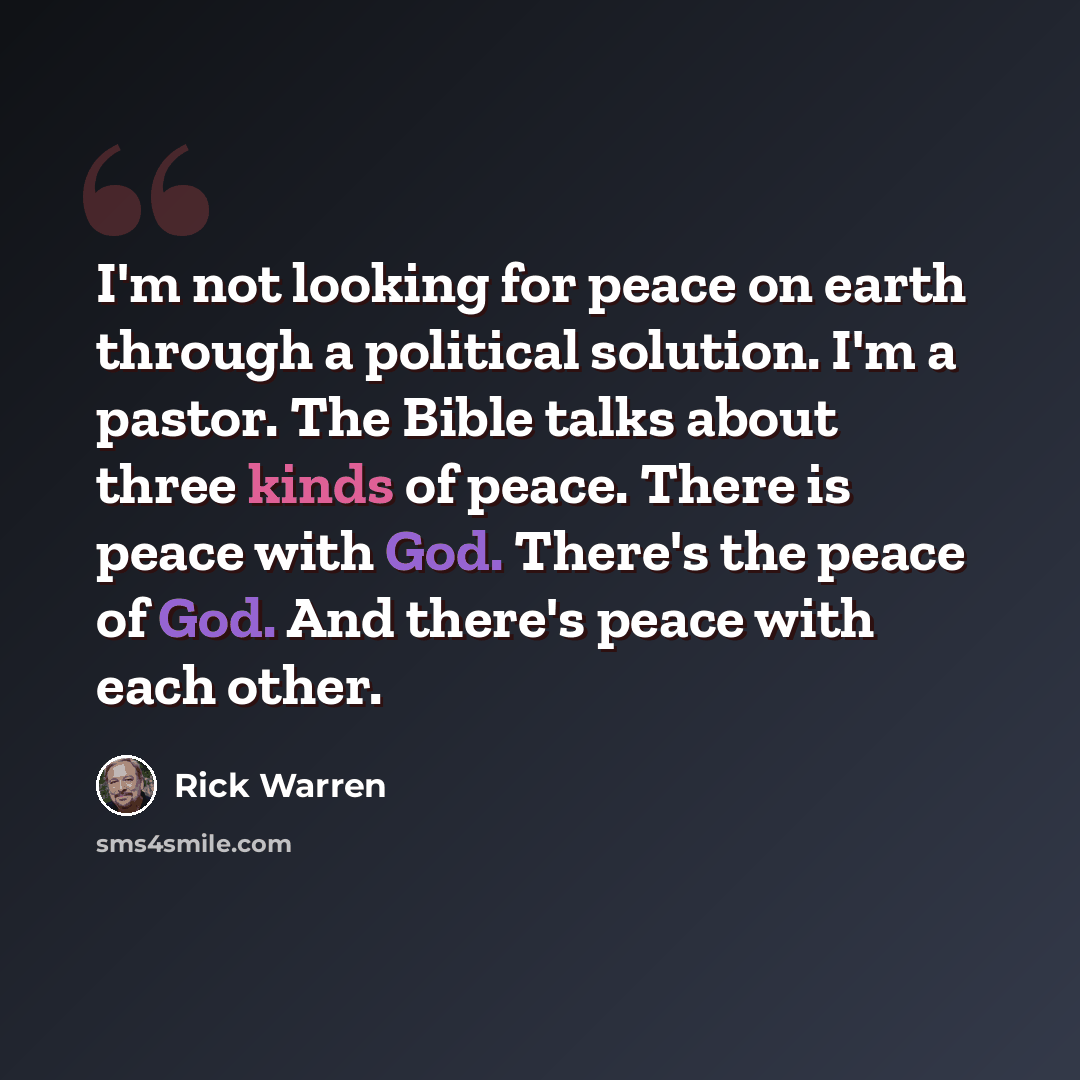 “I'm not looking for peace on earth through a political solution. I'm a pastor. The Bible talks about three kinds of peace. There is peace with God. There's the peace of God. And there's peace with each other.” quote by Rick Warren