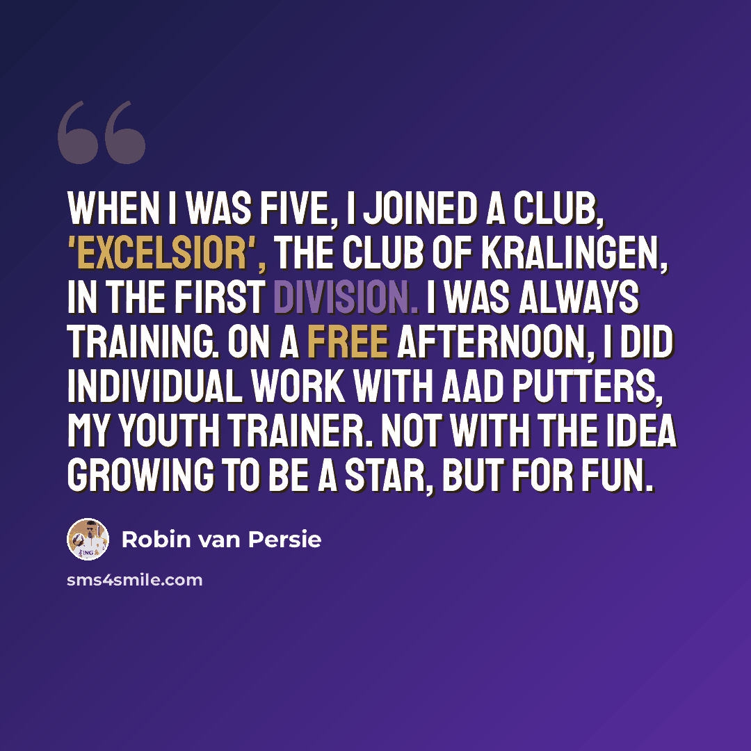 “When I was five, I joined a club, 'Excelsior', the club of Kralingen, in the first division. I was always training. On a free afternoon, I did individual work with Aad Putters, my youth trainer. Not with the idea growing to be a star, but for fun.” quote by Robin Van Persie
