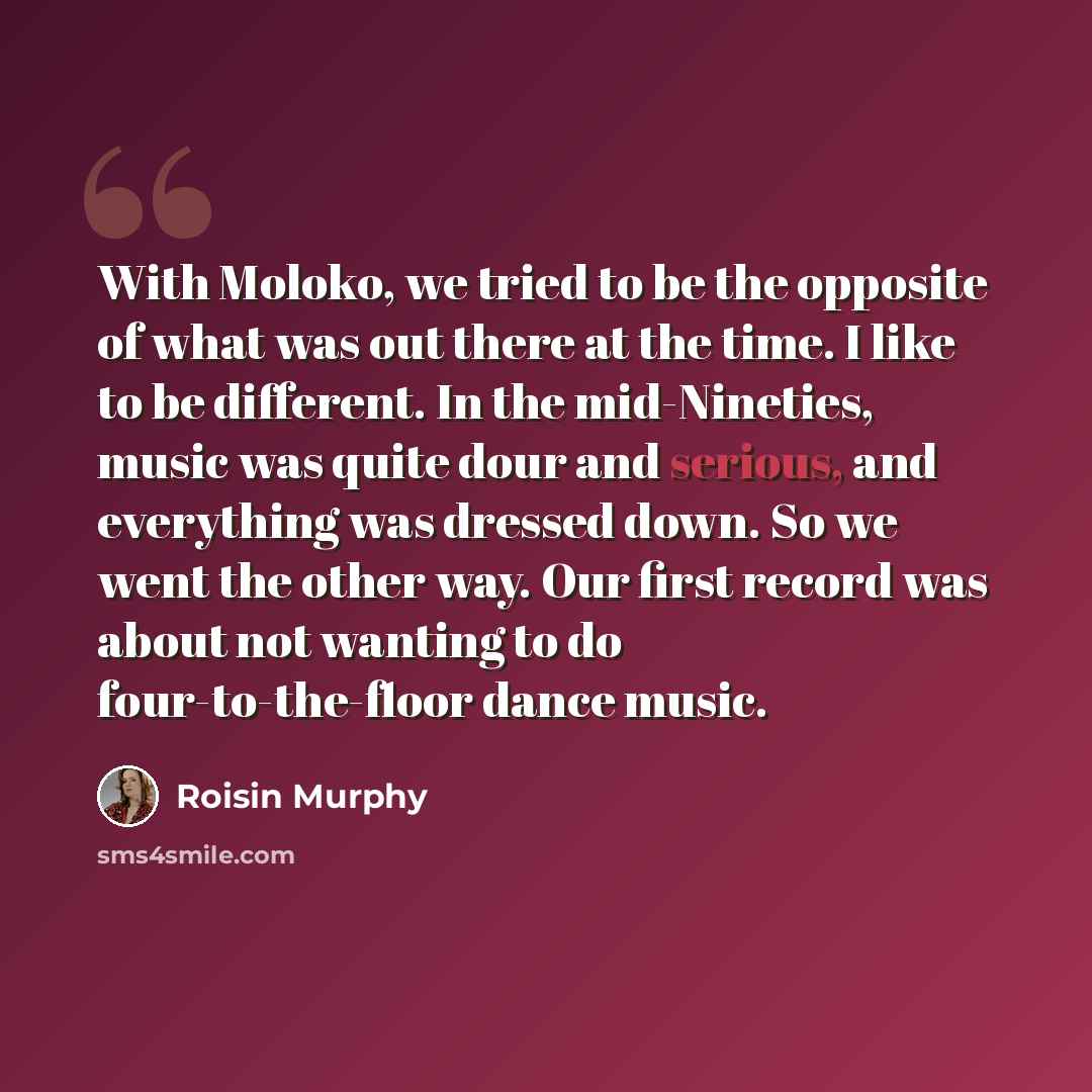 “With Moloko, we tried to be the opposite of what was out there at the time. I like to be different. In the mid-Nineties, music was quite dour and serious, and everything was dressed down. So we went the other way. Our first record was about not wanting to do four-to-the-floor dance music.” quote by Roisin Murphy