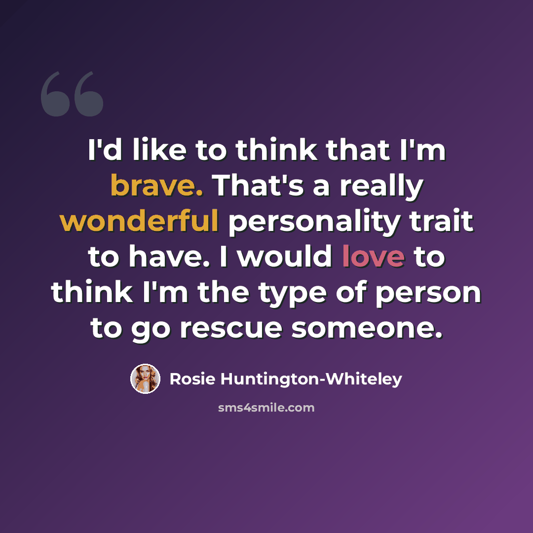 “I'd like to think that I'm brave. That's a really wonderful personality trait to have. I would love to think I'm the type of person to go rescue someone.” quote by Rosie Huntington-Whiteley