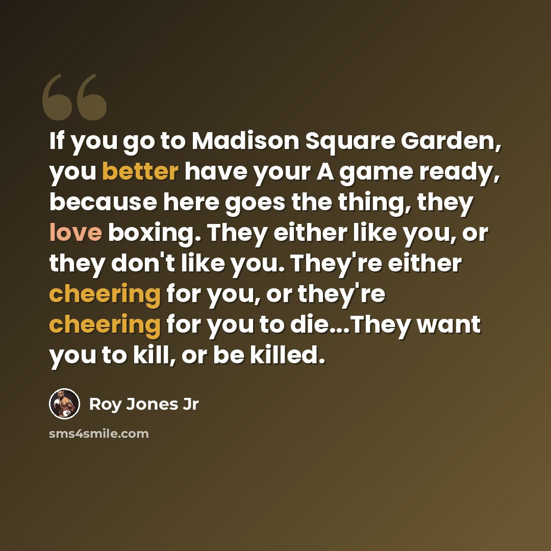 “If you go to Madison Square Garden, you better have your A game ready, because here goes the thing, they love boxing. They either like you, or they don't like you. They're either cheering for you, or they're cheering for you to die...They want you to kill, or be killed.” quote by Roy Jones Jr