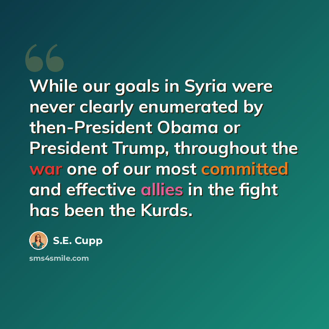 “While our goals in Syria were never clearly enumerated by then-President Obama or President Trump, throughout the war one of our most committed and effective allies in the fight has been the Kurds.” quote by S.E. Cupp