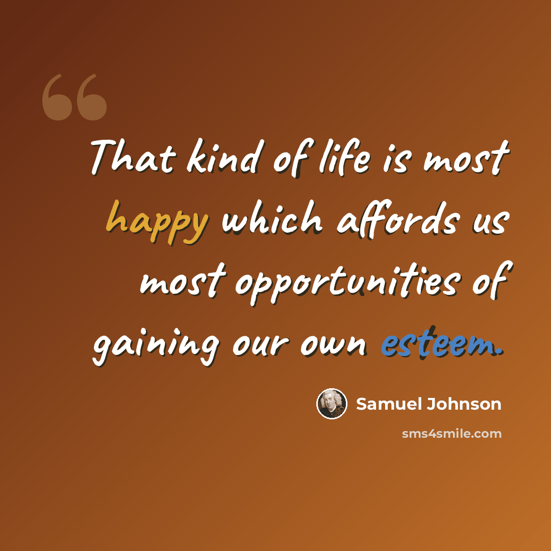 “That kind of life is most happy which affords us most opportunities of gaining our own esteem.” quote by Samuel Johnson