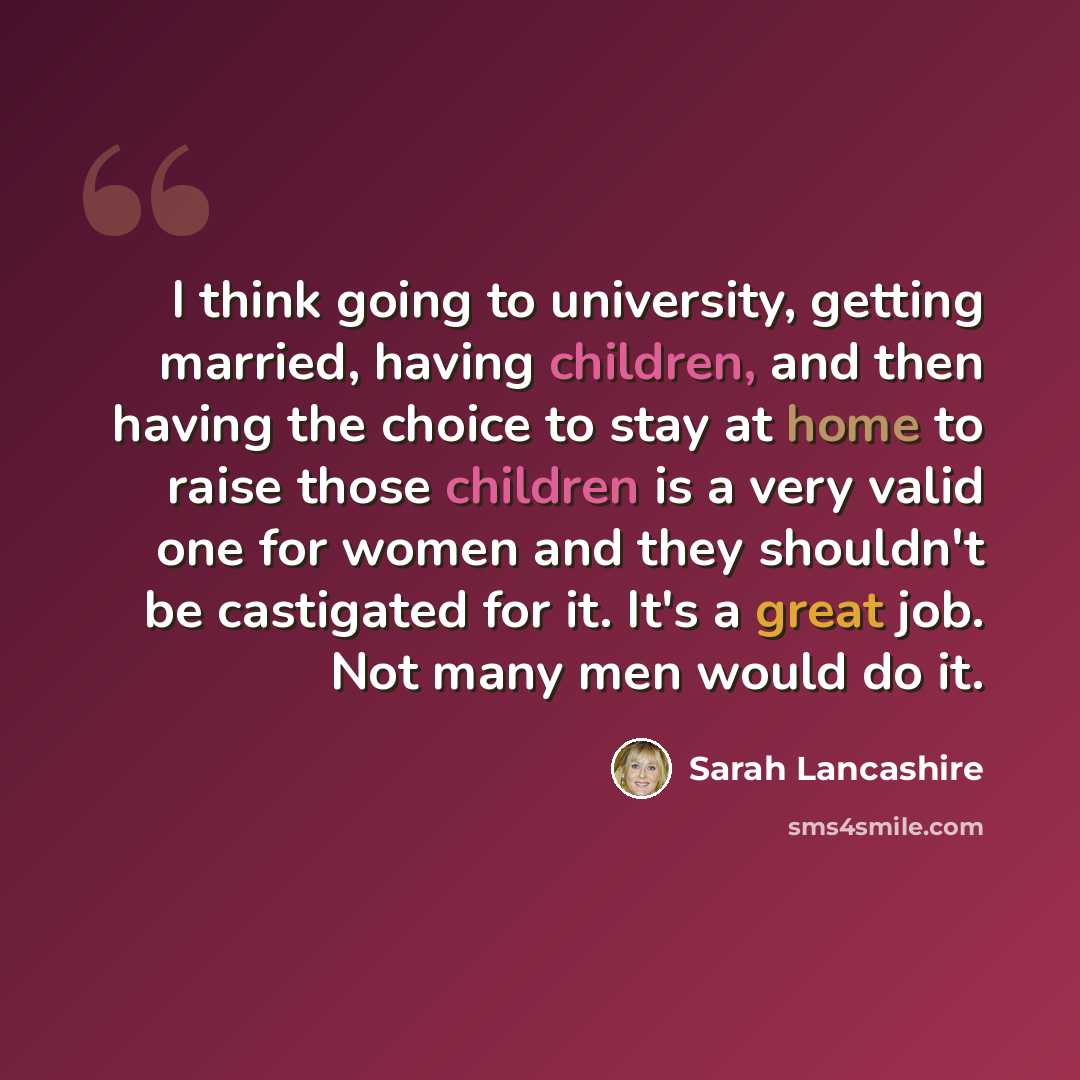 “I think going to university, getting married, having children, and then having the choice to stay at home to raise those children is a very valid one for women and they shouldn't be castigated for it. It's a great job. Not many men would do it.” quote by Sarah Lancashire