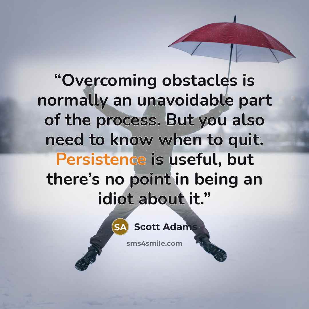 “Overcoming obstacles is normally an unavoidable part of the process. But you also need to know when to quit. Persistence is useful, but there’s no point in being an idiot about it.” quote by Scott Adams