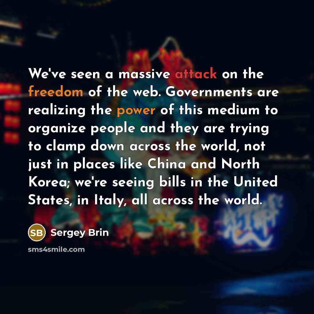 “We've seen a massive attack on the freedom of the web. Governments are realizing the power of this medium to organize people and they are trying to clamp down across the world, not just in places like China and North Korea; we're seeing bills in the United States, in Italy, all across the world.” quote by Sergey Brin