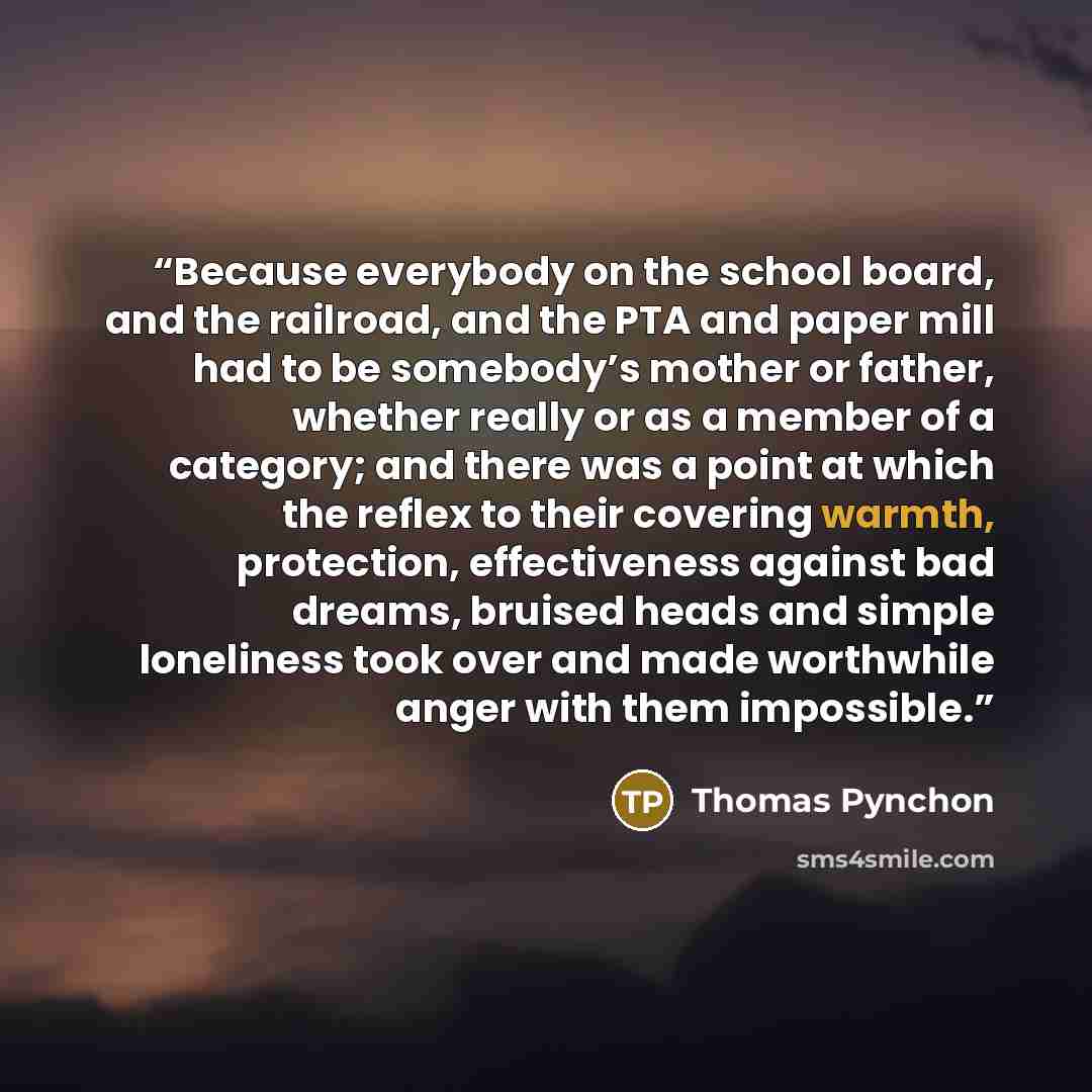 “Because everybody on the school board, and the railroad, and the PTA and paper mill had to be somebody’s mother or father, whether really or as a member of a category; and there was a point at which the reflex to their covering warmth, protection, effectiveness against bad dreams, bruised heads…” quote by Thomas Pynchon