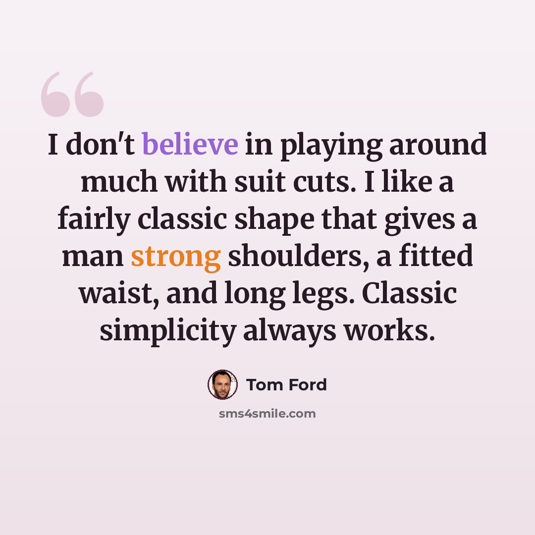“I don't believe in playing around much with suit cuts. I like a fairly classic shape that gives a man strong shoulders, a fitted waist, and long legs. Classic simplicity always works.” quote by Tom Ford