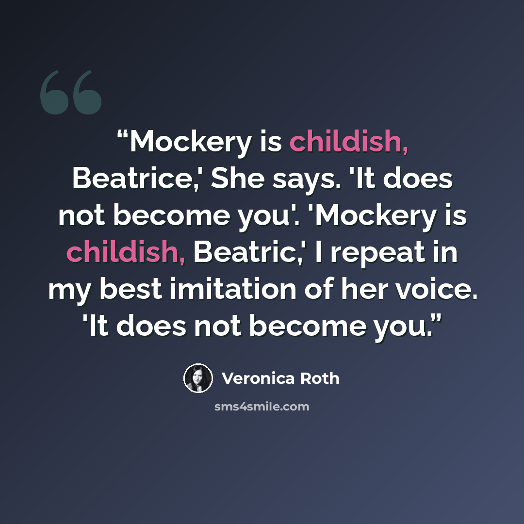 “Mockery is childish, Beatrice,' She says. 'It does not become you'. 'Mockery is childish, Beatric,' I repeat in my best imitation of her voice. 'It does not become you.” quote by Veronica Roth