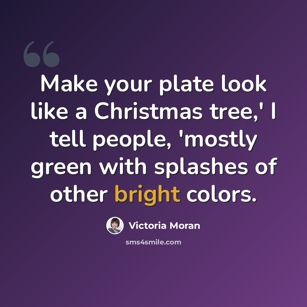 “Make your plate look like a Christmas tree,' I tell people, 'mostly green with splashes of other bright colors.” quote by Victoria Moran