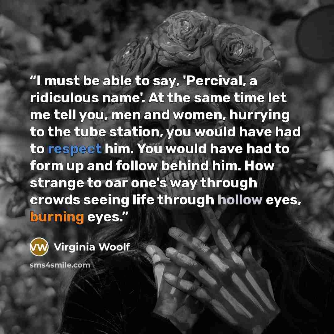 “I must be able to say, 'Percival, a ridiculous name'. At the same time let me tell you, men and women, hurrying to the tube station, you would have had to respect him. You would have had to form up and follow behind him. How strange to oar one's way through crowds seeing life through hollow eyes…” quote by Virginia Woolf