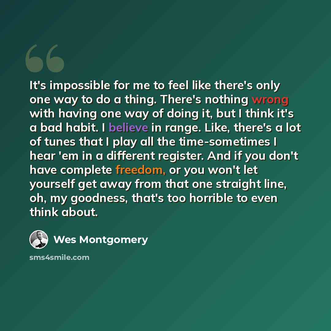 “It's impossible for me to feel like there's only one way to do a thing. There's nothing wrong with having one way of doing it, but I think it's a bad habit. I believe in range. Like, there's a lot of tunes that I play all the time-sometimes I hear 'em in a different register. And if you don't have…” quote by Wes Montgomery