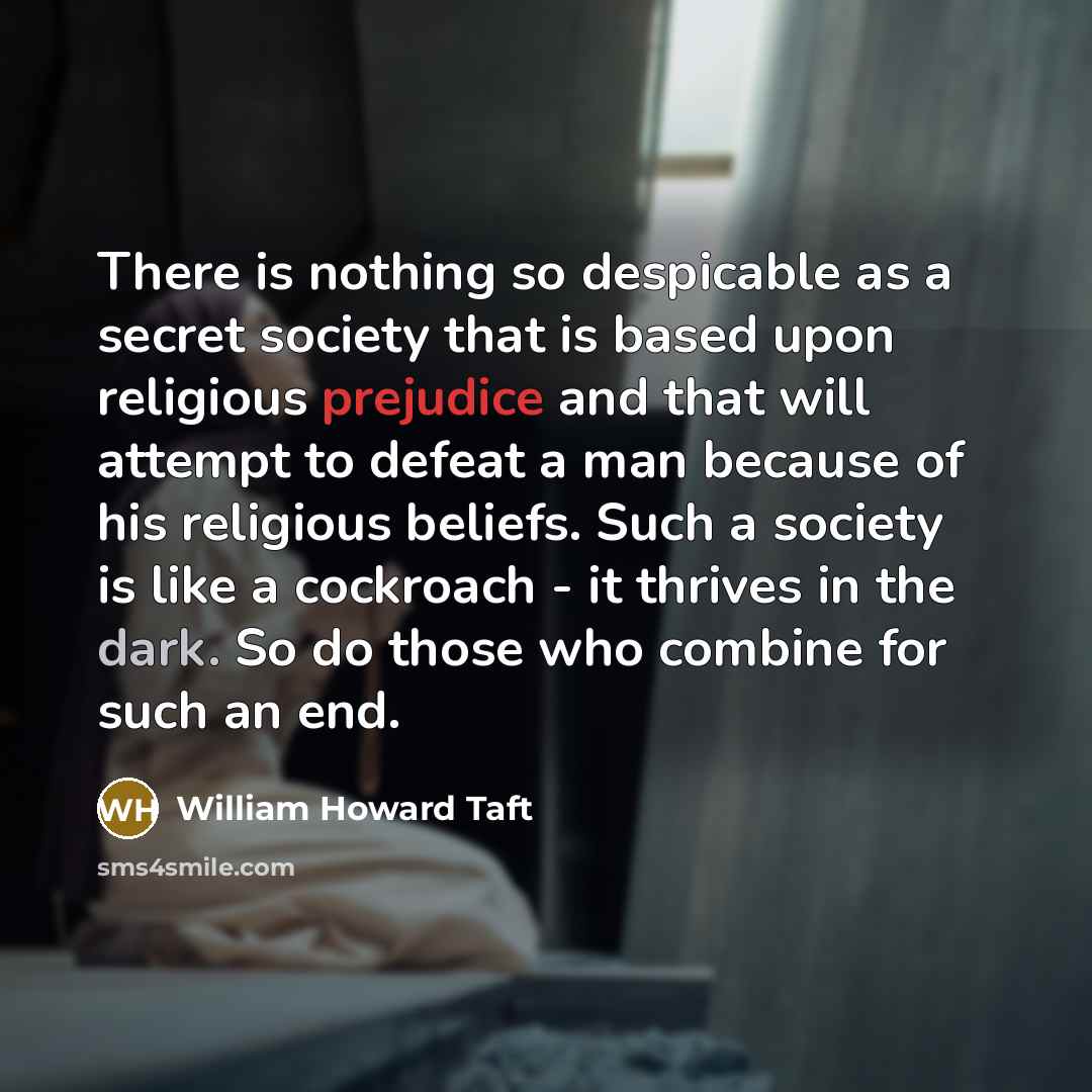 “There is nothing so despicable as a secret society that is based upon religious prejudice and that will attempt to defeat a man because of his religious beliefs. Such a society is like a cockroach - it thrives in the dark. So do those who combine for such an end.” quote by William Howard Taft
