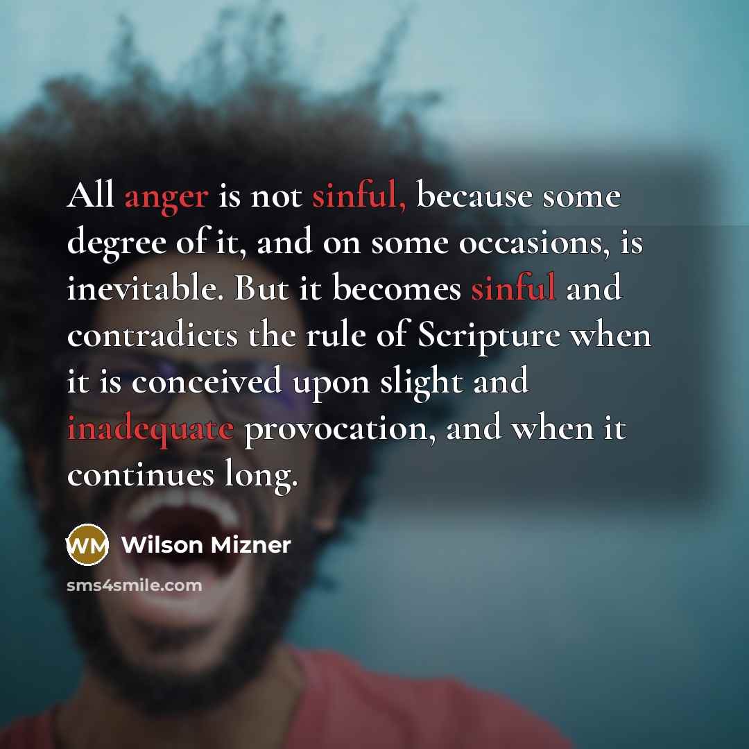 “All anger is not sinful, because some degree of it, and on some occasions, is inevitable. But it becomes sinful and contradicts the rule of Scripture when it is conceived upon slight and inadequate provocation, and when it continues long.” quote by Wilson Mizner