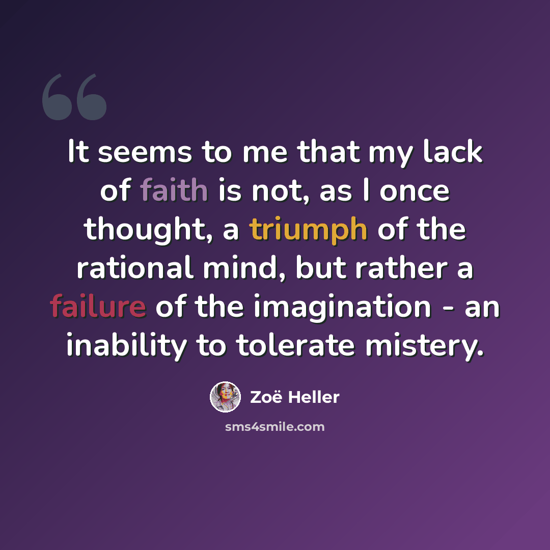 “It seems to me that my lack of faith is not, as I once thought, a triumph of the rational mind, but rather a failure of the imagination - an inability to tolerate mistery.” quote by Zoë Heller