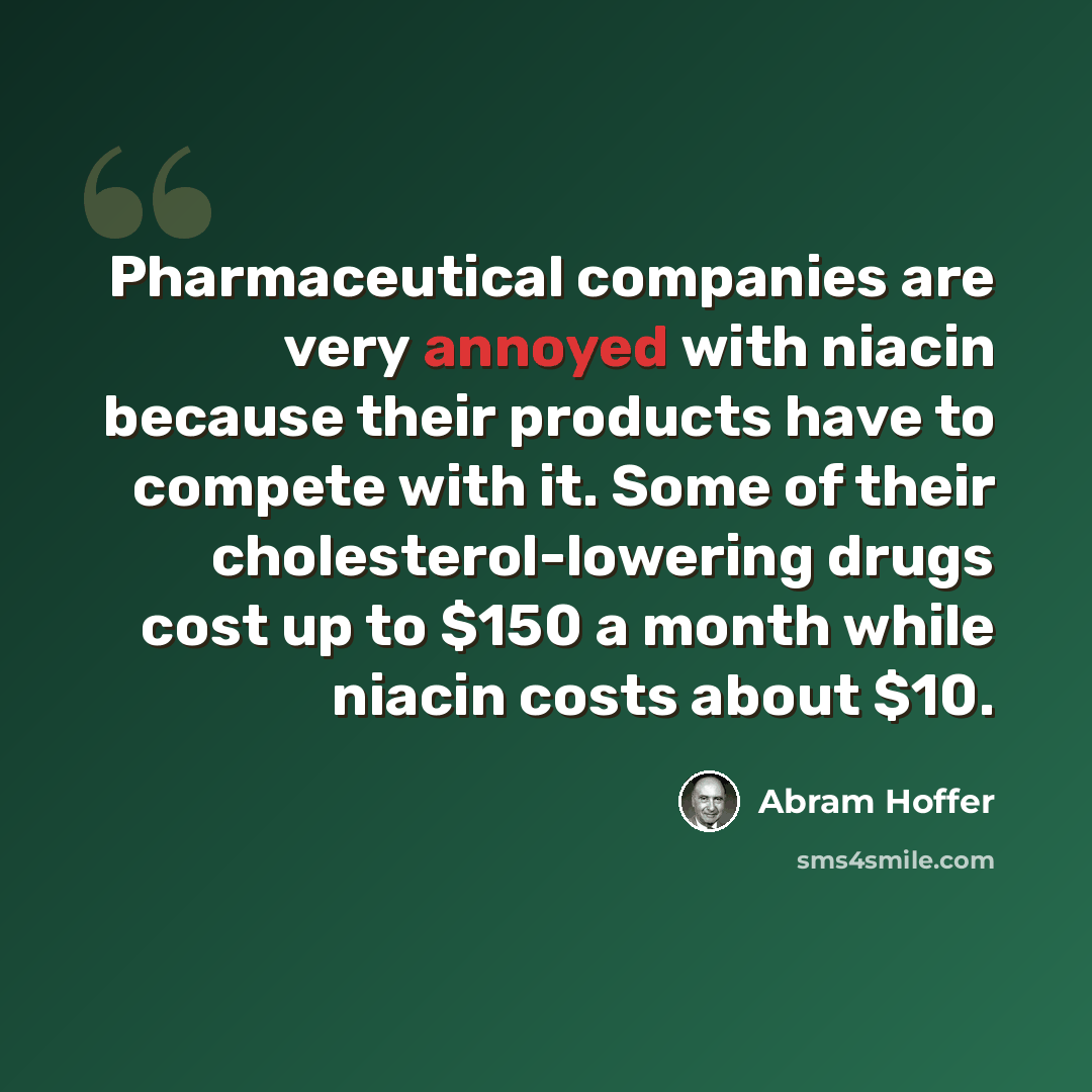 “Pharmaceutical companies are very annoyed with niacin because their products have to compete with it. Some of their cholesterol-lowering drugs cost up to $150 a month while niacin costs about $10.” quote by Abram Hoffer