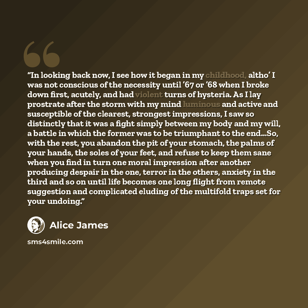 “In looking back now, I see how it began in my childhood, altho’ I was not conscious of the necessity until ’67 or ’68 when I broke down first, acutely, and had violent turns of hysteria. As I lay prostrate after the storm with my mind luminous and active and susceptible of the clearest, strongest…” quote by Alice James