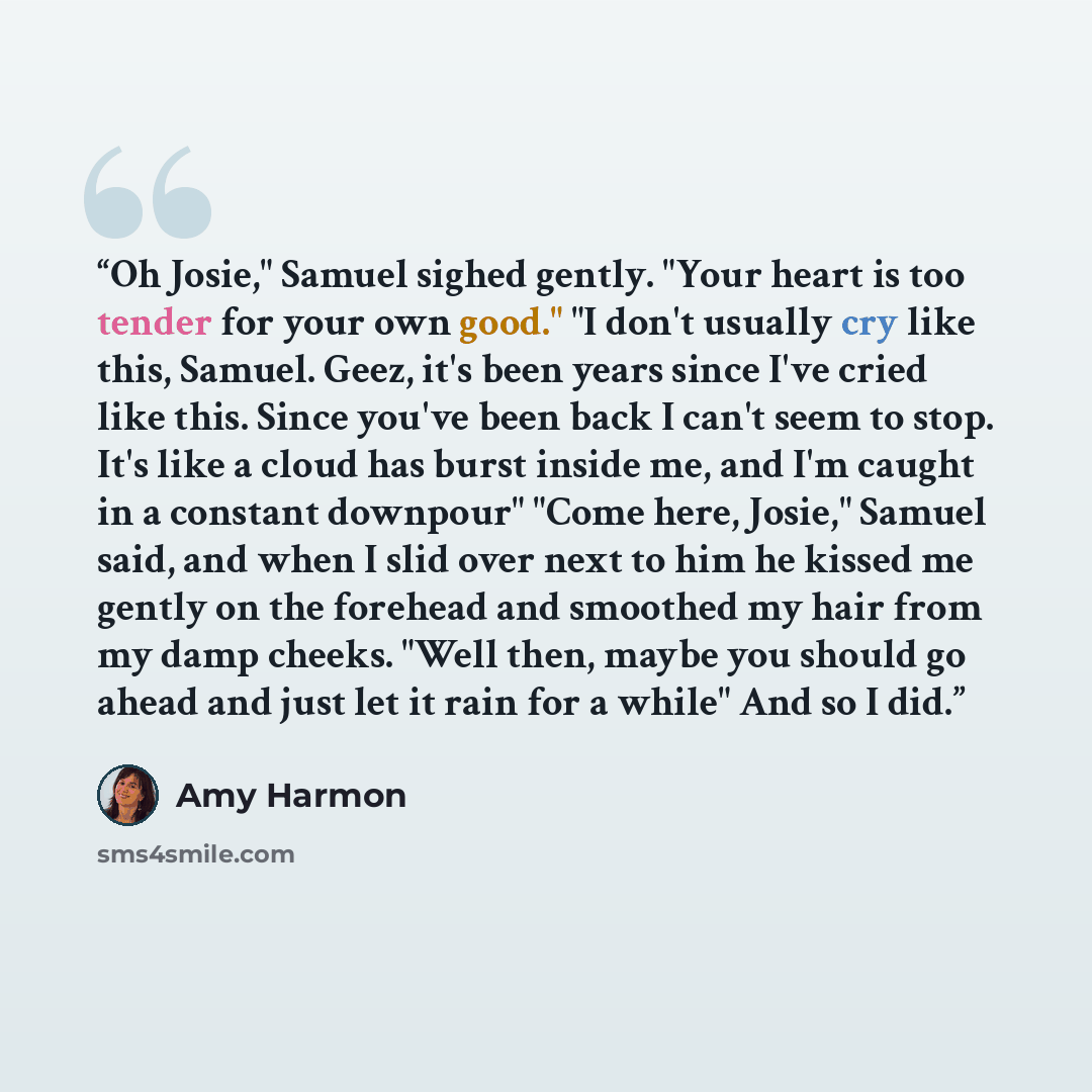 “Oh Josie," Samuel sighed gently. "Your heart is too tender for your own good." "I don't usually cry like this, Samuel. Geez, it's been years since I've cried like this. Since you've been back I can't seem to stop. It's like a cloud has burst inside me, and I'm caught in a constant downpour" "Come…” quote by Amy Harmon