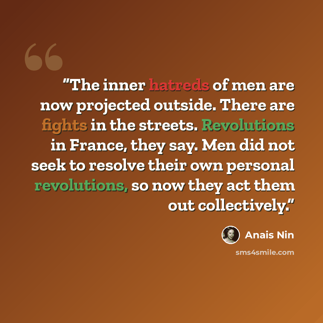 “The inner hatreds of men are now projected outside. There are fights in the streets. Revolutions in France, they say. Men did not seek to resolve their own personal revolutions, so now they act them out collectively.” quote by Anaïs Nin