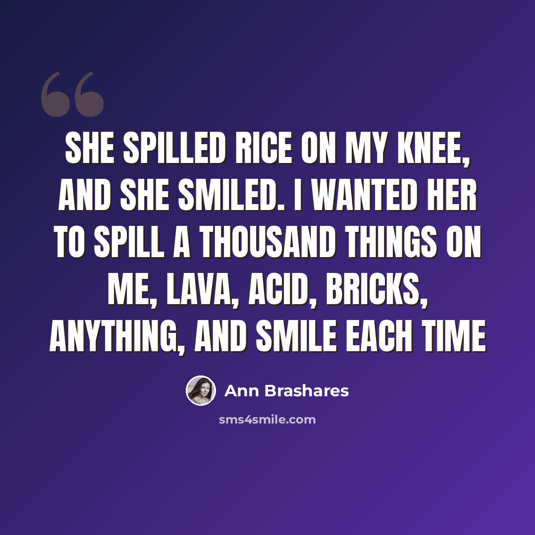 “She spilled rice on my knee, and she smiled. I wanted her to spill a thousand things on me, lava, acid, bricks, anything, and smile each time” quote by Ann Brashares