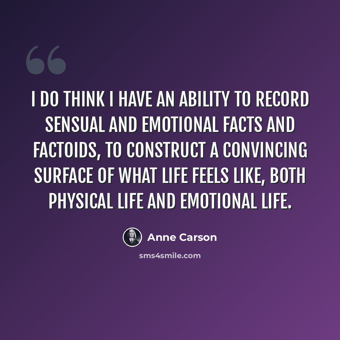 “I do think I have an ability to record sensual and emotional facts and factoids, to construct a convincing surface of what life feels like, both physical life and emotional life.” quote by Anne Carson