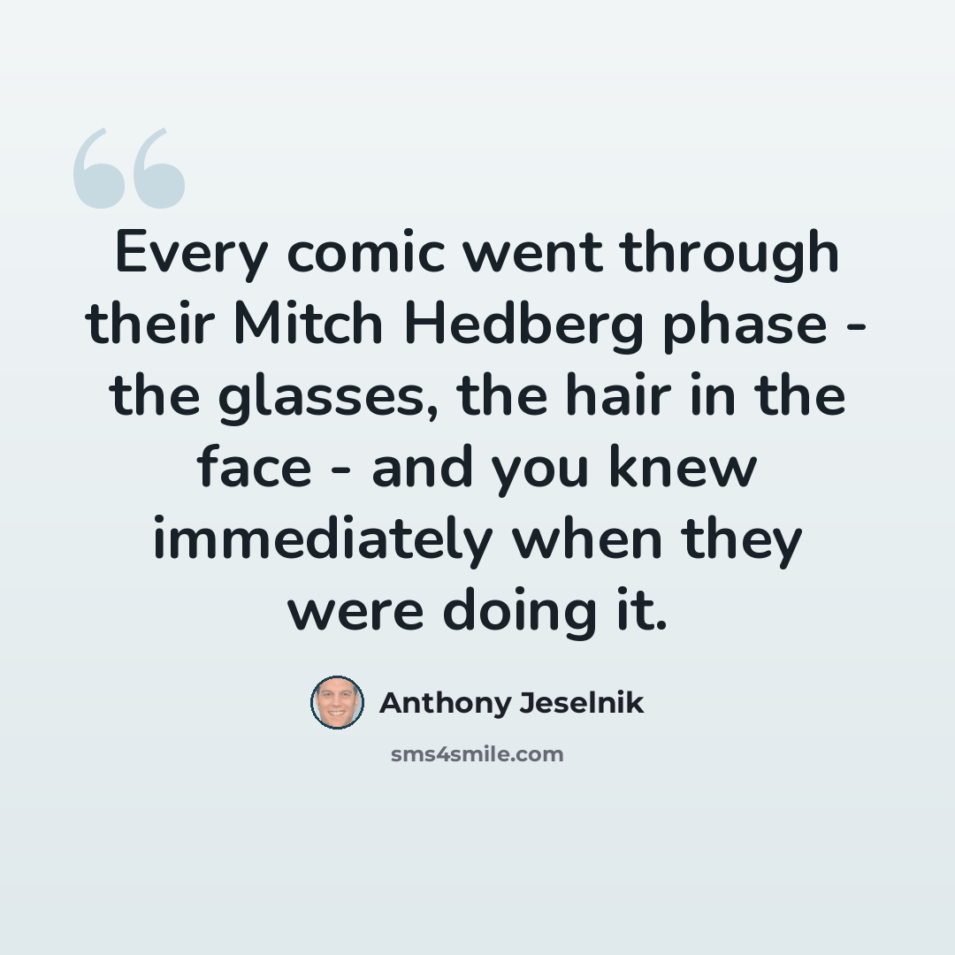 “Every comic went through their Mitch Hedberg phase - the glasses, the hair in the face - and you knew immediately when they were doing it.” quote by Anthony Jeselnik