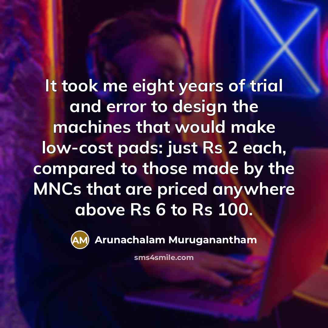 “It took me eight years of trial and error to design the machines that would make low-cost pads: just Rs 2 each, compared to those made by the MNCs that are priced anywhere above Rs 6 to Rs 100.” quote by Arunachalam Muruganantham