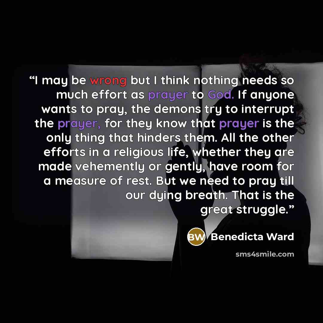 “I may be wrong but I think nothing needs so much effort as prayer to God. If anyone wants to pray, the demons try to interrupt the prayer, for they know that prayer is the only thing that hinders them. All the other efforts in a religious life, whether they are made vehemently or gently, have room…” quote by Benedicta Ward