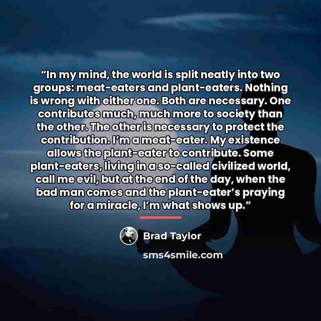 “In my mind, the world is split neatly into two groups: meat-eaters and plant-eaters. Nothing is wrong with either one. Both are necessary. One contributes much, much more to society than the other. The other is necessary to protect the contribution. I’m a meat-eater. My existence allows the…” quote by Brad Taylor