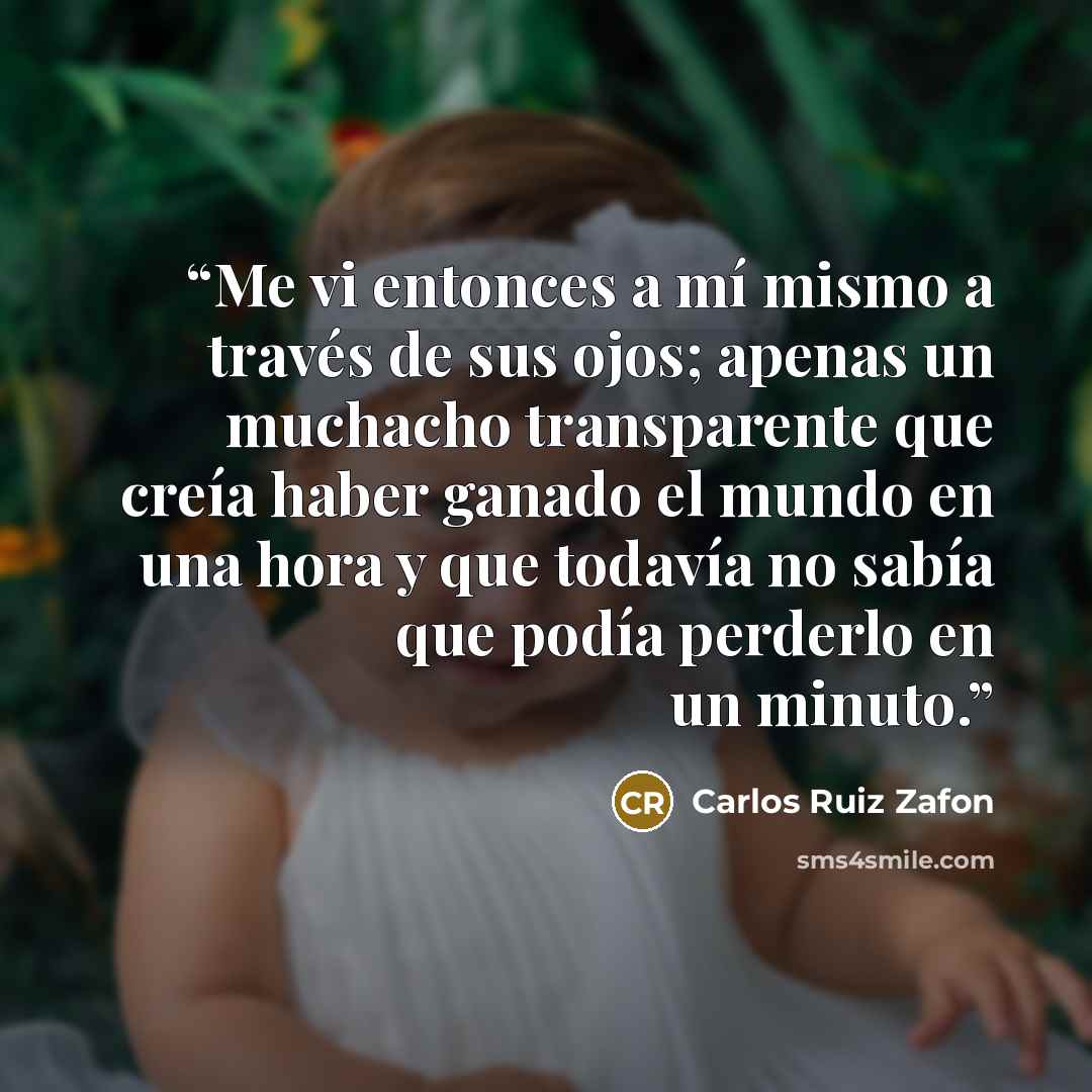 “Me vi entonces a mí mismo a través de sus ojos; apenas un muchacho transparente que creía haber ganado el mundo en una hora y que todavía no sabía que podía perderlo en un minuto.” quote by Carlos Ruiz Zafón