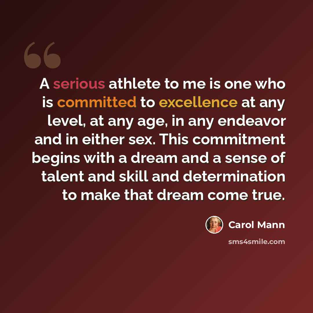 “A serious athlete to me is one who is committed to excellence at any level, at any age, in any endeavor and in either sex. This commitment begins with a dream and a sense of talent and skill and determination to make that dream come true.” quote by Carol Mann
