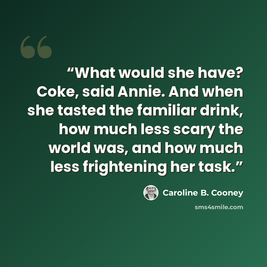 “What would she have? Coke, said Annie. And when she tasted the familiar drink, how much less scary the world was, and how much less frightening her task.” quote by Caroline B. Cooney