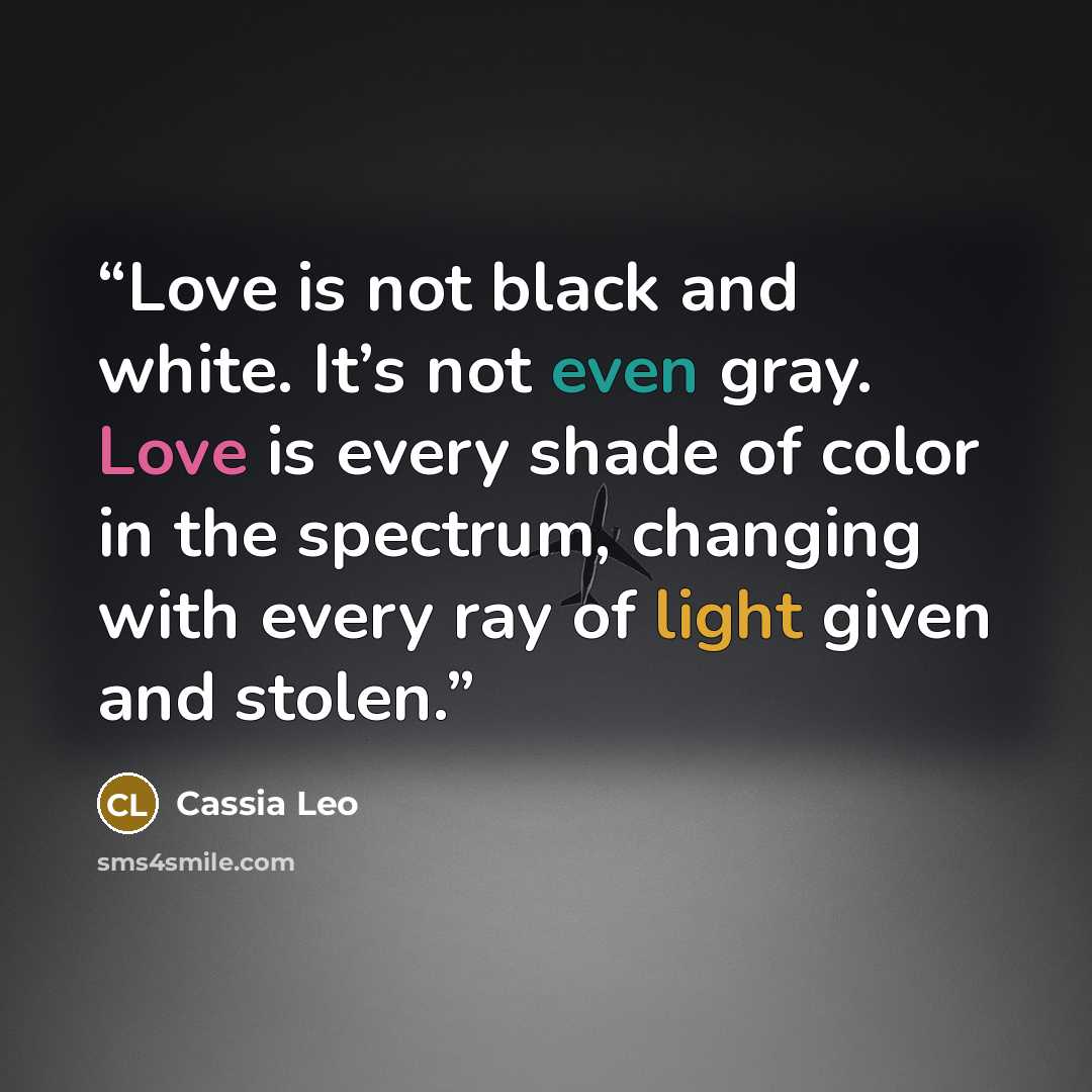 “Love is not black and white. It’s not even gray. Love is every shade of color in the spectrum, changing with every ray of light given and stolen.” quote by Cassia Leo