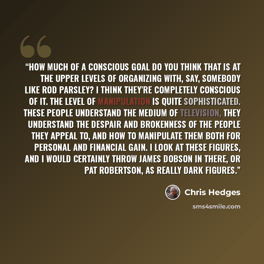 “How much of a conscious goal do you think that is at the upper levels of organizing with, say, somebody like Rod Parsley? I think they’re completely conscious of it. The level of manipulation is quite sophisticated. These people understand the medium of television, they understand the despair and…” quote by Chris Hedges